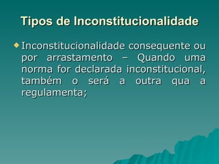 Tipos de Inconstitucionalidade Inconstitucionalidade consequente ou por arrastamento – Quando uma norma for declarada inconstitucional, também o será a outra qua a regulamenta; 
