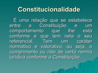 Constitucionalidade É uma relação que se estabelece entre a Constituição e um comportamento que lhe está conforme e que tem nela o seu referencial. Tem um caráter normativo e valorativo, ou seja, o cumprimento ou não de certa norma jurídica conforme a Constituição. 