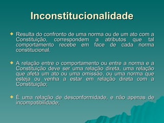 Inconstitucionalidade Resulta do confronto de uma norma ou de um ato com a Constituição, correspondem a atributos que tal comportamento recebe em face de cada norma constitucional. A relação entre o comportamento ou entre a norma e a Constituição deve ser uma relação direta, uma relação que afeta um ato ou uma omissão, ou uma norma que esteja ou venha a estar em relação direta com a Constituição; É uma relação de desconformidade, e não apenas de incompatibilidade; 