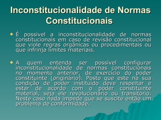 Inconstitucionalidade de Normas Constitucionais   É possível a inconstitucionalidade de normas constitucionais em caso de revisão constitucional que viole regras orgânicas ou procedimentais ou que infrinja limites materiais. A quem entenda ser possível configurar inconstitucionalidade de normas constitucionais no momento anterior, de exercício do poder constituinte (originário). Posto que este na sua condição de poder instituído deve respeitar e estar de acordo com o poder constituinte material, seja ele revolucionário ou transitório. Neste caso nada impede que se suscite então um problema de conformidade. 