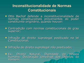 Inconstitucionalidade de Normas Constitucionais Otto Bachof defende a inconstitucionalidade de normas constitucionais provenientes do poder constituinte originário, quando houver: Contradição com normas constitucionais de grau superior; Infração de direito supralegal positivado na lei Constitucional;  Infração de direito supralegal não positivado; Ex: Direito Natural, Dignidade da pessoa humana, Declaração Universal dos Direitos do Homem. 