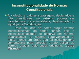Inconstitucionalidade de Normas Constitucionais A violação a valores supralegais, declarados e não constituídos, no extremo poderá ser caracterizado como invalidade, ilegitimidade ou injustiça da Constituição. Para ele não há como surgir normas inconstitucionais do poder criador, pois a inconstitucionalidade se observa em normas preexistentes ou normas supervenientes e, muito menos um órgão que foi instituído teria competência para apreciar e não aplicar as normas criadas pelo poder originário.  (Jorge Miranda) 
