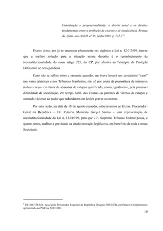 10
Constituição e proporcionalidade: o direito penal e os direitos
fundamentais entre a proibição de excesso e de insuficiência. Revista
da Ajuris, ano XXXII, nº 98, junho/2005, p. 132.).”6
Diante disso, por já se encontrar plenamente em vigência a Lei n. 12.015/09, tem-se
que a melhor solução para a situação acima descrita é o reconhecimento da
inconstitucionalidade do novo artigo 225, do CP, por afronta ao Princípio da Proteção
Deficiente de bens jurídicos.
Caso não se reflita sobre a presente questão, em breve haverá um verdadeiro “caos”
nas varas criminais e nos Tribunais brasileiros, não só por conta da propositura de inúmeros
habeas corpus em favor de acusados de estupro qualificado, como, igualmente, pela provável
dificuldade de localização, em tempo hábil, das vítimas ou parentes de vítimas de estupro e
atentado violento ao pudor que redundaram em lesões graves ou mortes.
Por esta razão, na data de 18 de agosto passado, subscrevemos ao Exmo. Procurador-
Geral da República – Dr. Roberto Monteiro Gurgel Santos – uma representação de
inconstitucionalidade da Lei n. 12.015/09, para que o E. Supremo Tribunal Federal possa, o
quanto antes, analisar a gravidade da citada inovação legislativa, em benefício de toda a nossa
Sociedade.
6
RE 418.376-MS. Apud pelo Procurador Regional da República Douglas FISCHER, em Parecer Complementar
apresentado ao PGR na ADI 3.002.
 