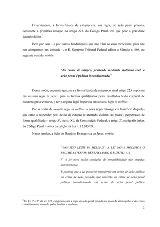 3
Diversamente, a forma básica de estupro era, em regra, de ação penal privada,
consoante a primitiva redação do artigo 225, do Código Penal, em que pese a gravidade
daquele delito.2
Bem por isso – e por outros fundamentos que não vêm ao caso mencionar, para não
nos alongarmos em demasia –, o E. Supremo Tribunal Federal editou a Súmula n. 608, no
seguinte sentido, verbis:
“No crime de estupro, praticado mediante violência real, a
ação penal é pública incondicionada.”
Desse modo, enquanto que, para a forma básica de estupro, o atual artigo 225 importou
em novatio legis in pejus, para as formas qualificadas pelos resultados lesão corporal de
natureza grave e morte, o novo regime legal importou em novatio legis in mellius.
Por se tratar de novatio legis in mellius, a nova regra retroage em benefício daqueles
que estão a responder pelo delito de estupro (e atentado violento ao pudor), perpetrados de
forma qualificada – artigo 5º, inciso XL, da Constituição Federal, e artigo 2º, parágrafo único,
do Código Penal – antes da edição da Lei n. 12.015/09.
Nesse sentido, a lição de Damásio Evangelista de Jesus, verbis:
“‘NOVATIO LEGIS IN MELLIUS’: A LEI NOVA MODIFICA O
REGIME ANTERIOR, BENEFICIANDO O SUJEITO. (...)
7º A lei nova inclui condições de procedibilidade não exigidas
anteriormente.
É possível que a lei posterior transforme um crime de ação pública
em crime de ação privada; que converta um crime de ação penal
pública incondicionada em crime de ação penal pública
2
Os §§ 1º e 2º, do art. 225, excepcionavam a regra da ação penal privada nos casos de vítima pobre e de crimes
cometidos com abuso do poder familiar e similares.
 
