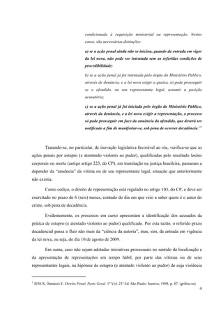 4
condicionada à requisição ministerial ou representação. Nestes
casos, são necessárias distinções:
a) se a ação penal ainda não se iniciou, quando da entrada em vigor
da lei nova, não pode ser intentada sem as referidas condições de
procedibilidade;
b) se a ação penal já foi intentada pelo órgão do Ministério Público,
através de denúncia, e a lei nova exigir a queixa, só pode prosseguir
se o ofendido, ou seu representante legal, assumir a posição
acusatória;
c) se a ação penal já foi iniciada pelo órgão do Ministério Público,
através da denúncia, e a lei nova exigir a representação, o processo
só pode prosseguir em face da anuência do ofendido, que deverá ser
notificado a fim de manifestar-se, sob pena de ocorrer decadência.”3
Tratando-se, no particular, de inovação legislativa favorável ao réu, verifica-se que as
ações penais por estupro (e atentando violento ao pudor), qualificadas pelo resultado lesões
corporais ou morte (antigo artigo 223, do CP), em tramitação na justiça brasileira, passaram a
depender da “anuência” da vítima ou de seu representante legal, situação que anteriormente
não existia.
Como cediço, o direito de representação está regulado no artigo 103, do CP, e deve ser
exercitado no prazo de 6 (seis) meses, contado do dia em que veio a saber quem é o autor do
crime, sob pena de decadência.
Evidentemente, os processos em curso apresentam a identificação dos acusados da
prática de estupro (e atentado violento ao pudor) qualificado. Por esta razão, o referido prazo
decadencial passa a fluir não mais da “ciência da autoria”, mas, sim, da entrada em vigência
da lei nova, ou seja, do dia 10 de agosto de 2009.
Em suma, caso não sejam adotadas iniciativas processuais no sentido da localização e
da apresentação de representações em tempo hábil, por parte das vítimas ou de seus
representantes legais, na hipótese de estupro (e atentado violento ao pudor) de cuja violência
3
JESUS, Damásio E. Direito Penal. Parte Geral. 1º Vol. 21ª Ed. São Paulo: Saraiva, 1998, p. 87. (grifou-se).
 