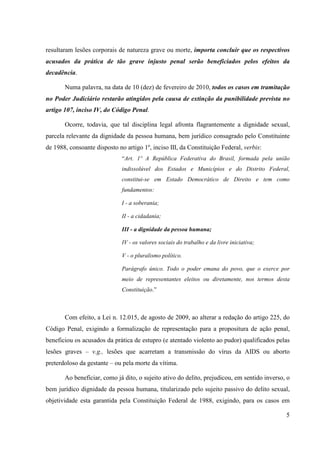 5
resultaram lesões corporais de natureza grave ou morte, importa concluir que os respectivos
acusados da prática de tão grave injusto penal serão beneficiados pelos efeitos da
decadência.
Numa palavra, na data de 10 (dez) de fevereiro de 2010, todos os casos em tramitação
no Poder Judiciário restarão atingidos pela causa de extinção da punibilidade prevista no
artigo 107, inciso IV, do Código Penal.
Ocorre, todavia, que tal disciplina legal afronta flagrantemente a dignidade sexual,
parcela relevante da dignidade da pessoa humana, bem jurídico consagrado pelo Constituinte
de 1988, consoante disposto no artigo 1º, inciso III, da Constituição Federal, verbis:
“Art. 1º A República Federativa do Brasil, formada pela união
indissolúvel dos Estados e Municípios e do Distrito Federal,
constitui-se em Estado Democrático de Direito e tem como
fundamentos:
I - a soberania;
II - a cidadania;
III - a dignidade da pessoa humana;
IV - os valores sociais do trabalho e da livre iniciativa;
V - o pluralismo político.
Parágrafo único. Todo o poder emana do povo, que o exerce por
meio de representantes eleitos ou diretamente, nos termos desta
Constituição.”
Com efeito, a Lei n. 12.015, de agosto de 2009, ao alterar a redação do artigo 225, do
Código Penal, exigindo a formalização de representação para a propositura de ação penal,
beneficiou os acusados da prática de estupro (e atentado violento ao pudor) qualificados pelas
lesões graves – v.g., lesões que acarretam a transmissão do vírus da AIDS ou aborto
preterdoloso da gestante – ou pela morte da vítima.
Ao beneficiar, como já dito, o sujeito ativo do delito, prejudicou, em sentido inverso, o
bem jurídico dignidade da pessoa humana, titularizado pelo sujeito passivo do delito sexual,
objetividade esta garantida pela Constituição Federal de 1988, exigindo, para os casos em
 