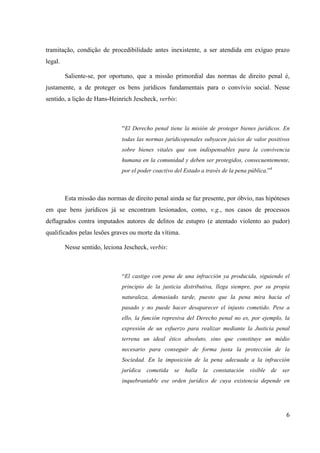 6
tramitação, condição de procedibilidade antes inexistente, a ser atendida em exíguo prazo
legal.
Saliente-se, por oportuno, que a missão primordial das normas de direito penal é,
justamente, a de proteger os bens jurídicos fundamentais para o convívio social. Nesse
sentido, a lição de Hans-Heinrich Jescheck, verbis:
“El Derecho penal tiene la misión de proteger bienes jurídicos. En
todas las normas jurídicopenales subyacen juicios de valor positivos
sobre bienes vitales que son indispensables para la convivencia
humana en la comunidad y deben ser protegidos, consecuentemente,
por el poder coactivo del Estado a través de la pena pública.”4
Esta missão das normas de direito penal ainda se faz presente, por óbvio, nas hipóteses
em que bens jurídicos já se encontram lesionados, como, v.g., nos casos de processos
deflagrados contra imputados autores de delitos de estupro (e atentado violento ao pudor)
qualificados pelas lesões graves ou morte da vítima.
Nesse sentido, leciona Jescheck, verbis:
“El castigo con pena de una infracción ya producida, siguiendo el
principio de la justicia distributiva, llega siempre, por su propia
naturaleza, demasiado tarde, puesto que la pena mira hacia el
pasado y no puede hacer desaparecer el injusto cometido. Pese a
ello, la función represiva del Derecho penal no es, por ejemplo, la
expresión de un esfuerzo para realizar mediante la Justicia penal
terrena un ideal ético absoluto, sino que constituye un médio
necesario para conseguir de forma justa la protección de la
Sociedad. En la imposición de la pena adecuada a la infracción
jurídica cometida se halla la constatación visíble de ser
inquebrantable ese orden jurídico de cuya existencia depende en
 