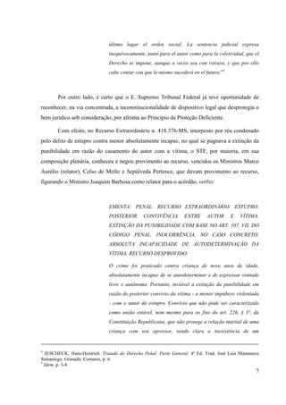 7
último lugar el orden social. La sentencia judicial expresa
inequívocamente, tanto para el autor como para la coletividad, que el
Derecho se impone, aunque a veces sea con retraso, y que por ello
cabe contar con que lo mismo sucederá en el futuro.”5
Por outro lado, é certo que o E. Supremo Tribunal Federal já teve oportunidade de
reconhecer, na via concentrada, a inconstitucionalidade de dispositivo legal que desprotegia o
bem jurídico sob consideração, por afronta ao Princípio da Proteção Deficiente.
Com efeito, no Recurso Extraordinário n. 418.376-MS, interposto por réu condenado
pelo delito de estupro contra menor absolutamente incapaz, no qual se pugnava a extinção da
punibilidade em razão do casamento do autor com a vítima, o STF, por maioria, em sua
composição plenária, conheceu e negou provimento ao recurso, vencidos os Ministros Marco
Aurélio (relator), Celso de Mello e Sepúlveda Pertence, que davam provimento ao recurso,
figurando o Ministro Joaquim Barbosa como relator para o acórdão, verbis:
EMENTA: PENAL. RECURSO EXTRAORDINÁRIO. ESTUPRO.
POSTERIOR CONVIVÊNCIA ENTRE AUTOR E VÍTIMA.
EXTINÇÃO DA PUNIBILIDADE COM BASE NO ART. 107, VII, DO
CÓDIGO PENAL. INOCORRÊNCIA, NO CASO CONCRETO.
ABSOLUTA INCAPACIDADE DE AUTODETERMINAÇÃO DA
VÍTIMA. RECURSO DESPROVIDO.
O crime foi praticado contra criança de nove anos de idade,
absolutamente incapaz de se autodeterminar e de expressar vontade
livre e autônoma. Portanto, inviável a extinção da punibilidade em
razão do posterior convívio da vítima - a menor impúbere violentada
- com o autor do estupro. Convívio que não pode ser caracterizado
como união estável, nem mesmo para os fins do art. 226, § 3º, da
Constituição Republicana, que não protege a relação marital de uma
criança com seu opressor, sendo clara a inexistência de um
4
JESCHECK, Hans-Heinrich. Tratado de Derecho Penal. Parte General. 4ª Ed. Trad. José Luis Mananares
Samaniego. Granada: Comares, p. 6.
5
Idem, p. 3-4.
 