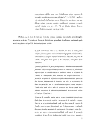 8
consentimento válido, neste caso. Solução que vai ao encontro da
inovação legislativa promovida pela Lei n° 11.106/2005 - embora
esta seja inaplicável ao caso por ser lei posterior aos fatos -, mas que
dela prescinde, pois não considera validamente existente a relação
marital exigida pelo art. 107, VII, do Código Penal. Recurso
extraordinário conhecido, mas desprovido.
Destaca-se, do teor do voto do Ministro Gilmar Mendes, importantes considerações
acerca do referido Princípio da Proteção Deficiente, postulado igualmente vulnerado pela
atual redação do artigo 225, do Código Penal. verbis:
“(...) De outro modo, estar-se-ia a blindar, por meio de norma penal
benéfica, situação fática indiscutivelmente repugnada pela sociedade,
caracterizando-se típica hipótese de proteção deficiente por parte do
Estado, num plano mais geral, e do Judiciário, num plano mais
específico.
Quanto à proibição de proteção deficiente, a doutrina vem apontando
para uma espécie de garantismo positivo, ao contrário do garantismo
negativo (que se consubstancia na proteção contra os excessos do
Estado) já consagrado pelo princípio da proporcionalidade. A
proibição de proteção deficiente adquire importância na aplicação
dos direitos fundamentais de proteção, ou seja, na perspectiva do
dever de proteção, que se consubstancia naqueles casos em que o
Estado não pode abrir mão da proteção do direito penal para
garantir a proteção de um direito fundamental. Nesse sentido, ensina
o Professor Lênio Streck:
‘Trata-se de entender, assim, que a proporcionalidade possui uma
dupla face: de proteção positiva e de proteção de omissões estatais.
Ou seja, a inconstitucionalidade pode ser decorrente de excesso do
Estado, caso em que determinado ato é desarrazoado, resultando
desproporcional o resultado do sopesamento (Abwägung) entre fins e
meios; de outro, a inconstitucionalidade pode advir de proteção
insuficiente de um direito fundamental-social, como ocorre quando o
 