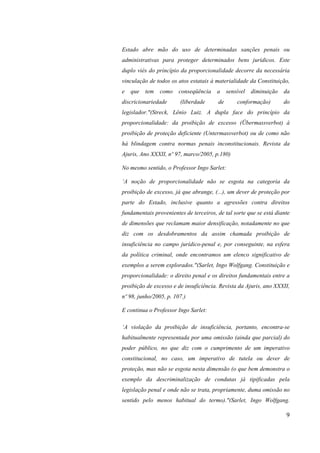 9
Estado abre mão do uso de determinadas sanções penais ou
administrativas para proteger determinados bens jurídicos. Este
duplo viés do princípio da proporcionalidade decorre da necessária
vinculação de todos os atos estatais à materialidade da Constituição,
e que tem como conseqüência a sensível diminuição da
discricionariedade (liberdade de conformação) do
legislador."(Streck, Lênio Luiz. A dupla face do princípio da
proporcionalidade: da proibição de excesso (Übermassverbot) à
proibição de proteção deficiente (Untermassverbot) ou de como não
há blindagem contra normas penais inconstitucionais. Revista da
Ajuris, Ano XXXII, nº 97, marco/2005, p.180)
No mesmo sentido, o Professor Ingo Sarlet:
‘A noção de proporcionalidade não se esgota na categoria da
proibição de excesso, já que abrange, (...), um dever de proteção por
parte do Estado, inclusive quanto a agressões contra direitos
fundamentais provenientes de terceiros, de tal sorte que se está diante
de dimensões que reclamam maior densificação, notadamente no que
diz com os desdobramentos da assim chamada proibição de
insuficiência no campo jurídico-penal e, por conseguinte, na esfera
da política criminal, onde encontramos um elenco significativo de
exemplos a serem explorados."(Sarlet, Ingo Wolfgang. Constituição e
proporcionalidade: o direito penal e os direitos fundamentais entre a
proibição de excesso e de insuficiência. Revista da Ajuris, ano XXXII,
nº 98, junho/2005, p. 107.)
E continua o Professor Ingo Sarlet:
‘A violação da proibição de insuficiência, portanto, encontra-se
habitualmente representada por uma omissão (ainda que parcial) do
poder público, no que diz com o cumprimento de um imperativo
constitucional, no caso, um imperativo de tutela ou dever de
proteção, mas não se esgota nesta dimensão (o que bem demonstra o
exemplo da descriminalização de condutas já tipificadas pela
legislação penal e onde não se trata, propriamente, duma omissão no
sentido pelo menos habitual do termo)."(Sarlet, Ingo Wolfgang.
 