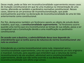 Desse modo, pode-se falar em inconstitucionalidade superveniente nesses casos de mutação constitucional em que há uma mudança na interpretação de uma norma, alterando-se também o parâmetro normativo constitucional. Nesses casos, observa-se um processo de inconstitucionalização, que pode eventualmente acarretar na declaração de inconstitucionalidade de uma lei tida anteriormente como constitucional.  Por fim, destacamos também um fenômeno oposto ao objeto de estudo deste trabalho, qual seja, a  constitucionalidade superveniente . Tal fenômeno ocorre quando uma norma que era inconstitucional ao tempo de sua edição, passa a ser compatível com a Constituição devido a uma modificação no parâmetro constitucional.  De acordo com a doutrina, a admissibilidade dessa tese depende do entendimento que se tenha acerca da natureza da norma inconstitucional: ato nulo ou anulável.  Entendendo-se a norma inconstitucional como nula, impossível será a constitucionalidade superveniente, uma vez que ela apresenta um vício originário e insanável. Contudo, para aqueles que entendem que a natureza da norma inconstitucional é de ato anulável, admissível será a constitucionalidade superveniente, desde que não tenha ocorrido a sua declaração de inconstitucionalidade com efeito  erga omnes .  