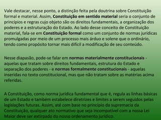 Vale destacar, nesse ponto, a distinção feita pela doutrina sobre Constituição formal e material. Assim,  Constituição em sentido material  seria o conjunto de princípios e regras cujo objeto são os direitos fundamentais, a organização dos poderes e a estruturação do Estado. Ao lado desse conceito de Constituição material, fala-se em  Constituição formal  como um conjunto de normas jurídicas promulgadas por meio de um processo mais árduo e solene que o ordinário, tendo como propósito tornar mais difícil a modificação de seu conteúdo.  Nesse diapasão, pode-se falar em  normas materialmente constitucionais  - aquelas que tratam sobre direitos fundamentais, estrutura do Estado e separação dos poderes - e  normas formalmente constitucionais  - aquelas inseridas no texto constitucional, mas que não tratam sobre as matérias acima referidas.  A Constituição, como norma jurídica fundamental que é, regula as linhas básicas de um Estado e também estabelece diretrizes e limites a serem seguidos pelas legislações futuras. Assim, até com base no princípio da supremacia da Constituição, qualquer ato normativo que seja incompatível com a nossa Lei Maior deve ser extirpado do nosso ordenamento jurídico.  