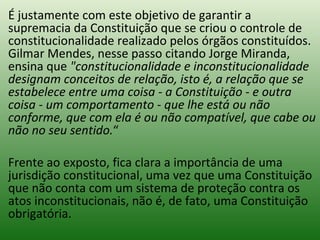É justamente com este objetivo de garantir a supremacia da Constituição que se criou o controle de constitucionalidade realizado pelos órgãos constituídos. Gilmar Mendes, nesse passo citando Jorge Miranda, ensina que  "constitucionalidade e inconstitucionalidade designam conceitos de relação, isto é, a relação que se estabelece entre uma coisa - a Constituição - e outra coisa - um comportamento - que lhe está ou não conforme, que com ela é ou não compatível, que cabe ou não no seu sentido. “ Frente ao exposto, fica clara a importância de uma jurisdição constitucional, uma vez que uma Constituição que não conta com um sistema de proteção contra os atos inconstitucionais, não é, de fato, uma Constituição obrigatória.  