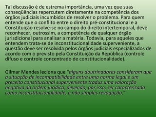 Tal discussão é de estrema importância, uma vez que suas conseqüências repercutem diretamente na competência dos órgãos judiciais incumbidos de resolver o problema. Para quem entende que o conflito entre o direito pré-constitucional e a Constituição resolve-se no campo do direito intertemporal, deve reconhecer, outrossim, a competência de qualquer órgão jurisdicional para analisar a matéria. Todavia, para aqueles que entendem trata-se de inconstitucionalidade superveniente, a questão deve ser resolvida pelos órgãos judiciais especializados de acordo com o previsto pela Constituição da República (controle difuso e controle concentrado de constitucionalidade).  Gilmar Mendes leciona que " alguns doutrinadores consideram que a situação de incompatibilidade entre uma norma legal e um preceito constitucional superveniente traduz uma valoração negativa da ordem jurídica, devendo, por isso, ser caracterizada como inconstitucionalidade, e não simples revogação ."  