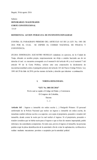 Bogotá, 30 de agosto 2016
Señores
HONORABLES MAGISTRADOS
CORTE CONSTITUCIONAL
E.S.D
REFERENCIA: ACCION PUBLICANA DE INCONSTITUCIONALIDAD
CONTRA: EL PARAGRAFO PRIMERO DEL ARTICULO 163 DE LA LEY: No. 1801 DE
2016 POR EL CUAL SE EXPIDE EL CODIGO NACIONAL DE POLICIA Y
CONVIVENCIA.
ZULMA ESMERALDA ALICASTRO MURILLO ciudadana en ejercicio, de la Ciudad de
Tunja, obrando en nombre propio, respetuosamente me dirijo a ustedes haciendo uso de mi
derecho el cual se encuentra consagrado en el numeral 6 del artículo 40 y en el numeral 7 del
artículo 95 de la Carta Política, solicito ante esta corporación la declaratoria de
inconstitucionalidad contra el parágrafo primero del artículo 163 del Nuevo Código Policía Ley
1801 del 29 de Julio de 2016, por las razones de hecho y derecho que relaciono a continuación.
I. NORMA DEMANDADA
“LEY No. 1801 DE 2016”
Por la cual se expide el Código de Policía y Convivencia
El Congreso de Colombia,
Decreta
(…)
Artículo 163 : Ingreso a inmueble sin orden escrita (…) Parágrafo Primero: El personal
uniformado de la Policía Nacional que realice un ingreso a inmueble sin orden escrita, de
inmediato rendirá informe escrito a su superior, con copia al propietario, poseedor o tenedor del
inmueble, donde conste la razón por la cual realizó el ingreso. Si el propietario, poseedor o
tenedor considera que no había razón para el ingreso o que se hizo de manera inapropiada, podrá
informar a las autoridades competentes. En todo caso, previo al ingreso al inmueble, las personas
podrán exigir la plena identificación de la autoridad a fin de evitar la suplantación, verificación a
realizar mediante mecanismos provistos o aceptados por la autoridad policial.
 