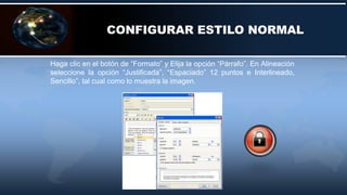 CONFIGURAR ESTILO NORMAL
Haga clic en el botón de “Formato” y Elija la opción “Párrafo”. En Alineación
seleccione la opción “Justificada”, “Espaciado” 12 puntos e Interlineado,
Sencillo”, tal cual como lo muestra la imagen.
 