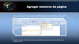 Sitúe el cursor en la página de Introducción del trabajo, luego haga clic en la pestaña “Insertar” después
en “Número de página”, debe escoger la opción “Final de página” y “Número sin formato y centrado”.
Agregar números de página
El botón “Vincular al anterior” debe estar desactivado y después borre el número de la
página anterior.
 