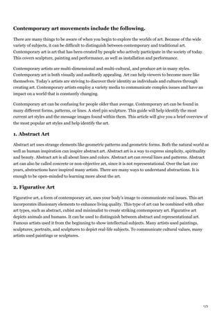 1/3
Contemporary art movements include the following.
There are many things to be aware of when you begin to explore the worlds of art. Because of the wide
variety of subjects, it can be difficult to distinguish between contemporary and traditional art.
Contemporary art is art that has been created by people who actively participate in the society of today.
This covers sculpture, painting and performance, as well as installation and performance.
Contemporary artists are multi-dimensional and multi-cultural, and produce art in many styles.
Contemporary art is both visually and auditorily appealing. Art can help viewers to become more like
themselves. Today’s artists are striving to discover their identity as individuals and cultures through
creating art. Contemporary artists employ a variety media to communicate complex issues and have an
impact on a world that is constantly changing.
Contemporary art can be confusing for people older than average. Contemporary art can be found in
many different forms, patterns, or lines. A steel pin sculpture. This guide will help identify the most
current art styles and the message images found within them. This article will give you a brief overview of
the most popular art styles and help identify the art.
1. Abstract Art
Abstract art uses strange elements like geometric patterns and geometric forms. Both the natural world as
well as human inspiration can inspire abstract art. Abstract art is a way to express simplicity, spirituality
and beauty. Abstract art is all about lines and colors. Abstract art can reveal lines and patterns. Abstract
art can also be called concrete or non-objective art, since it is not representational. Over the last 100
years, abstractions have inspired many artists. There are many ways to understand abstractions. It is
enough to be open-minded to learning more about the art.
2. Figurative Art
Figurative art, a form of contemporary art, uses your body’s image to communicate real issues. This art
incorporates illusionary elements to enhance living quality. This type of art can be combined with other
art types, such as abstract, cubist and minimalist to create striking contemporary art. Figurative art
depicts animals and humans. It can be used to distinguish between abstract and representational art.
Famous artists used it from the beginning to show intellectual subjects. Many artists used paintings,
sculptures, portraits, and sculptures to depict real-life subjects. To communicate cultural values, many
artists used paintings or sculptures.
 
