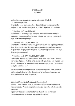 INVESTIGACION ICOTERMS<br />Las incoterms se agrupan en cuatro categorías: E, F, C, D.    * Término en E: EXWEl vendedor pone las mercancías a disposición del comprador en los propios locales del vendedor; esto es, una entrega directa a la salida.<br />    * Términos en F: FCA, FAS y FOBAl vendedor se le encarga que entregue la mercancía a un medio de transporte elegido por el comprador; esto es, una entrega indirecta sin pago del transporte principal.<br />    * Términos en C: CFR, CIF, CPT y CIPEl vendedor contrata el transporte, pero sin asumir el riesgo de pérdida o daño de la mercancía o de costes adicionales por los hechos acaecidos después de la carga y despacho; esto es, una entrega indirecta con pago del transporte principal.<br />    * Términos en D: DAF, DES, DEQ, DDU y DDPEl vendedor soporta todos los gastos y riesgos necesarios para llevar la mercancía al país de destino; esto es una entrega directa a la llegada. Los costes y los riesgos se transmiten en el mismo punto, como los términos en E y los términos en F.<br />Los términos en D no se proponen cuando el pago de la transacción se realiza a través de un crédito documentario, básicamente porque las entidades financieras no lo aceptan.<br />Iconterms (Términos de Negociación Internacional)Regular a nivel externo (cód. de comercio contratos de compraventa, inconterms etc.) Permite  regularizar manejar mejor las relaciones entre cliente etc.Siglas = nivel de responsabilidad entre el vendedor, compradorCon los inconterms se definen precios de los bienes<br />Hasta donde se asume los riesgosQuien paga el transporte quien paga el seguroQuien contrataDerechos y obligaciones<br />4 grupos<br />1. grupo E= país de origen exw (en fabrica), (el vendedor se responsabiliza de:a. Empaque embase y embalaje del producto<br />b. Laborar la factura.<br />c. Lista de empaque. <br />d. certificado de origen (TLC para solicitar el certificado))<br /> Responsabilidades del comprador (MAYOR RESPONSABILIDAD)<br />2. grupo F FCA (Vía Aérea/terrestre En tren)=el vendedor entrega la mercancía al transportista propuesto, incluye cargue y descargue de la mercancía.<br /> Agentes de aduana-documentación o tramites de exportación..... Comprador: transporte, seguro, pago de los impuestos,<br />- FDS/marítimo - FOB/Marítimo: la mercancía se entrega en el p<br />Puerto<br />3. grupo C<br />4. Grupo D<br />Negociación nivel  internacionalArancel de aduanas<br /> <br />Los Incoterms son un conjunto de reglas internacionales, regidos por la Cámara de Comercio Internacional, que determinan el alcance de las cláusulas comerciales incluidas en el contrato de compraventa internacional.<br />Los Incoterms también se denominan cláusulas de precio, pues cada término permite determinar los elementos que lo componen. La selección del Incoterm influye sobre el costo del contrato.<br />El propósito de los Incoterms es el de proveer un grupo de reglas internacionales para la interpretación de los términos mas usados en el Comercio internacional.<br />Los Incoterms determinan:      El alcance del precio.      En que momento y donde se produce la transferencia de riesgos sobre         la mercadería del vendedor hacia el comprador.      El lugar de entrega de la mercadería.      Quién contrata y paga el transporte      Quién contrata y paga el seguro      Qué documentos tramita cada parte y su costo.<br />Carga a camión /Pago de tasas de exportación/Transporte al puerto de exportación/Descarga del camión en el puerto de exportación/Cargos por embarque en el puerto de exportación/Transporte al puerto de importación/Cargos por desembarque en el puerto de importación/Descarga en camiones desde el puerto de importación/Transporte al destino/Seguros/Paso de aduanas/Impuesto de importación<br />EXW No. No No. No No. No No. No No. No No. No No. No No. No No. No No. No No. No No. No<br />FCA Sí. Sí Sí. Sí Sí. Sí No. No No. No No. No No. No No. No No. No No. No No. No No. No<br />FAS Sí. Sí Sí. Sí Sí. Sí Sí. Sí No. No No. No No. No No. No No. No No. No No. No No. No<br />FOB Sí. Sí Sí. Sí Sí. Sí Sí. Sí Sí. Sí No. No No. No No. No No. No No. No No. No No. No<br />CFR Sí. Sí Sí. Sí Sí. Sí Sí. Sí Sí. Sí Sí. Sí No. No No. No No. No No. No No. No No. No<br />CIF Sí. Sí Sí. Sí Sí. Sí Sí. Sí Sí. Sí Sí. Sí No. No No. No No. No Sí. Sí No. No No. No<br />CPT Sí. Sí Sí. Sí Sí. Sí Sí. Sí Sí. Sí Sí. Sí No. No No. No No. No No. No No. No No. No<br />CIP Sí. Sí Sí. Sí Sí. Sí Sí. Sí Sí. Sí Sí. Sí No. No No. No No. No Sí. Sí No. No No. No<br />DAF Sí. Sí Sí. Sí Sí. Sí Sí. Sí Sí. Sí Sí. Sí No. No No. No No. No No. No No. No No. No<br />DES Sí. Sí Sí. Sí Sí. Sí Sí. Sí Sí. Sí Sí. Sí No. No No. No No. No No. No No. No No. No<br />DEQ Sí. Sí Sí. Sí Sí. Sí Sí. Sí Sí. Sí Sí. Sí Sí. Sí No. No No. No Sí. Sí No. No No. No<br />DDU Sí. Sí Sí. Sí Sí. Sí Sí. Sí Sí. Sí Sí. Sí Sí. Sí Sí. Sí Sí. Sí Sí. Sí No. No No. No<br />DDP Sí. Sí Sí. Sí Sí. Sí Sí. Sí Sí. Sí Sí. Sí Sí. Sí Sí. Sí Sí. Sí Sí. Sí Sí. Sí Sí. Sí<br />