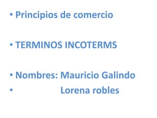 • Principios de comercio
• TERMINOS INCOTERMS
• Nombres: Mauricio Galindo
• Lorena robles
 