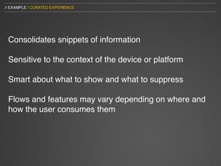 // EXAMPLE / CURATED EXPERIENCE




 Consolidates snippets of information

 Sensitive to the context of the device or platform

 Smart about what to show and what to suppress

 Flows and features may vary depending on where and
 how the user consumes them
 
