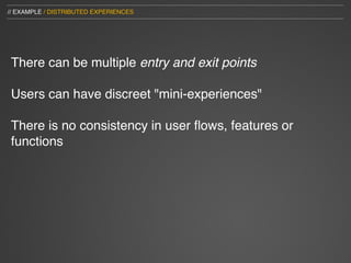 // EXAMPLE / DISTRIBUTED EXPERIENCES




 There can be multiple entry and exit points

 Users can have discreet "mini-experiences"

 There is no consistency in user ﬂows, features or
 functions
 