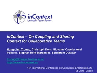 inContext – On Coupling and Sharing
Context for Collaborative Teams

Hong-Linh Truong, Christoph Dorn, Giovanni Casella, Axel
Polleres, Stephan Reiff-Marganiec, Schahram Dustdar

truong@infosys.tuwien.ac.at
http://www.in-context.eu
               14th International Conference on Concurrent Enterprising, 23-
                                                           25 June Lisbon
 
