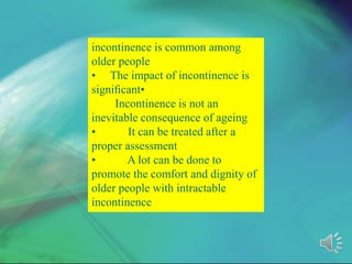 incontinence is common among
older people
• The impact of incontinence is
signiﬁcant•
Incontinence is not an
inevitable consequence of ageing
• It can be treated after a
proper assessment
• A lot can be done to
promote the comfort and dignity of
older people with intractable
incontinence
 