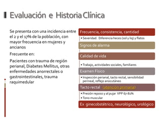 Evaluación  e  Historia ClínicaSe presenta con una incidencia entre el 2 y el 17% de la población, con mayor frecuencia en mujeres y ancianosFrecuente en:Pacientes con trauma de región perianal, Diabetes Mellitus, otras enfermedades anorrectales o gastrointestinales, trauma raquimedular
