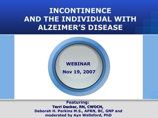INCONTINENCE AND THE INDIVIDUAL WITH ALZEIMER’S DISEASE Featuring:  Terri Decker, RN, CWOCN,   Deborah H. Perkins M.S., APRN, BC, GNP and moderated by Ayn Welleford, PhD WEBINAR  Nov 19, 2007 
