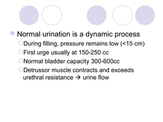 Normal urination is a dynamic process
  During filling, pressure remains low (<15 cm)
  First urge usually at 150-250 cc
  Normal bladder capacity 300-600cc
  Detrussor muscle contracts and exceeds
   urethral resistance  urine flow
 