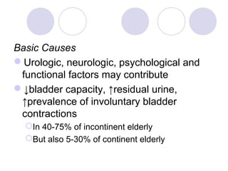 Basic Causes
Urologic, neurologic, psychological and
 functional factors may contribute
↓bladder capacity, ↑residual urine,
 ↑prevalence of involuntary bladder
 contractions
  In 40-75% of incontinent elderly
  But also 5-30% of continent elderly
 