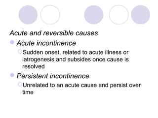 Acute and reversible causes
Acute incontinence
  Sudden onset, related to acute illness or
   iatrogenesis and subsides once cause is
   resolved
Persistent incontinence
  Unrelated to an acute cause and persist over
   time
 