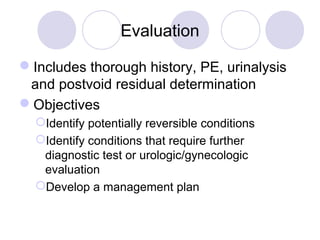 Evaluation

Includes thorough history, PE, urinalysis
 and postvoid residual determination
Objectives
  Identify potentially reversible conditions
  Identify conditions that require further
   diagnostic test or urologic/gynecologic
   evaluation
  Develop a management plan
 