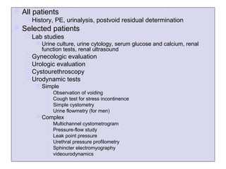  All patients
    History, PE, urinalysis, postvoid residual determination
 Selected patients
    Lab studies
       Urine culture, urine cytology, serum glucose and calcium, renal
        function tests, renal ultrasound
    Gynecologic evaluation
    Urologic evaluation
    Cystourethroscopy
    Urodynamic tests
       Simple
           •   Observation of voiding
           •   Cough test for stress incontinence
           •   Simple cystometry
           •   Urine flowmetry (for men)
       Complex
           •   Multichannel cystometrogram
           •   Pressure-flow study
           •   Leak point pressure
           •   Urethral pressure profilometry
           •   Sphincter electromyography
           •   videourodynamics
 