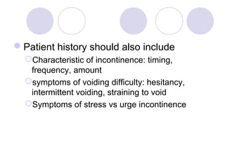 Patient history should also include
  Characteristic of incontinence: timing,
   frequency, amount
  symptoms of voiding difficulty: hesitancy,
   intermittent voiding, straining to void
  Symptoms of stress vs urge incontinence
 