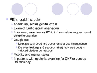 PE should include
   Abdominal, rectal, genital exam
   Exam of lumbosacral innervation
   In women, examine for POP, inflammation suggestive of
    atrophic vaginitis
   Cough test
     Leakage with coughing documents stress incontinence
     Delayed leakage (>3 seconds after) indicates cough-
      induced bladder contraction
   Mobility and mental status
   In patients with nocturia, examine for CHF or venous
    insufficiency
 
