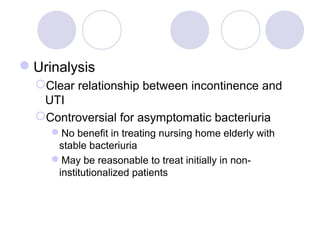 Urinalysis
  Clear relationship between incontinence and
   UTI
  Controversial for asymptomatic bacteriuria
    No benefit in treating nursing home elderly with
     stable bacteriuria
    May be reasonable to treat initially in non-
     institutionalized patients
 