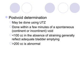 Postvoid determination
  May be done using UTZ
  Done within a few minutes of a spontaneous
   (continent or incontinent) void
  <100 cc in the absence of straining generally
   reflect adequate bladder emptying
  >200 cc is abnormal
 