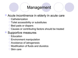 Management
Acute incontinence in elderly in acute care
   Catheterization
   Toilet accessibility or substitutes
   Bed pads or diapers
   Causes or contributing factors should be treated
Supportive measures
   Education
   Environment manipulation
   Avoidance of iatrogenesis
   Modification of fluids and diuretics
   Skin care
 