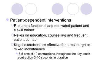 Patient-dependent interventions
  Require a functional and motivated patient and
   a skill trainer
  Relies on education, counselling and frequent
   patient contact
  Kegel exercises are effective for stress, urge or
   mixed incontinence
     3-5 sets of 10 contractions throughout the day, each
      contraction 3-10 seconds in duration
 