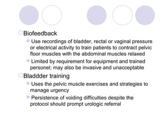 Biofeedback
  Use recordings of bladder, rectal or vaginal pressure
   or electrical activity to train patients to contract pelvic
   floor muscles with the abdominal muscles relaxed
  Limited by requirement for equipment and trained
   personel; may also be invasive and unacceptable
Bladdder training
  Uses the pelvic muscle exercises and strategies to
   manage urgency
  Persistence of voiding difficulties despite the
   protocol should prompt urologic referral
 