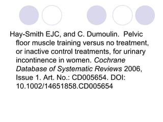 Hay-Smith EJC, and C. Dumoulin. Pelvic
 floor muscle training versus no treatment,
 or inactive control treatments, for urinary
 incontinence in women. Cochrane
 Database of Systematic Reviews 2006,
 Issue 1. Art. No.: CD005654. DOI:
 10.1002/14651858.CD005654
 
