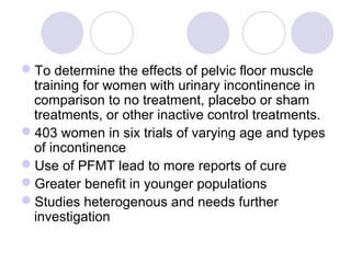 To determine the effects of pelvic floor muscle
 training for women with urinary incontinence in
 comparison to no treatment, placebo or sham
 treatments, or other inactive control treatments.
403 women in six trials of varying age and types
 of incontinence
Use of PFMT lead to more reports of cure
Greater benefit in younger populations
Studies heterogenous and needs further
 investigation
 
