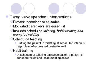 Caregiver-dependent interventions
  Prevent incontinence episodes
  Motivated caregivers are essential
  Includes scheduled toileting, habit training and
   prompted voiding
  Scheduled toileting
     Putting the patient to toiletting at scheduled intervals
      regardless of expressed desire to void
  Habit training
     A schedule of toileting based on patient’s pattern of
      continent voids and incontinent episodes
 