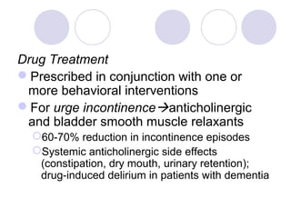 Drug Treatment
Prescribed in conjunction with one or
 more behavioral interventions
For urge incontinenceanticholinergic
 and bladder smooth muscle relaxants
  60-70% reduction in incontinence episodes
  Systemic anticholinergic side effects
   (constipation, dry mouth, urinary retention);
   drug-induced delirium in patients with dementia
 
