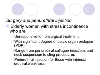 Surgery and periurethral injection
Elderly women with stress incontinence
 who are
  Unresponsive to nonsurgical treatment
  With significant degree of pelvic organ prolapse
   (POP)
  Range from periurethral collagen injections and
   neck suspension to sling procedures
  Periurethral injection for those with intrinsic
   urethral weakness
 