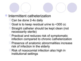 Intermittent catheterization
  Can be done 2-4x daily
  Goal is to keep residual urine to <300 cc
  Straight catheter should be kept clean (not
   necessarily sterile)
  Practical and reduces risk of symptomatic
   infection compared to chronic catheterization
  Presence of anatomic abnormalities increase
   risk of infection in the elderly
  Risk of nosocomial infection also high in
   institutional settings
 