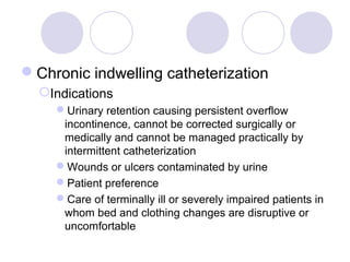 Chronic indwelling catheterization
  Indications
    Urinary retention causing persistent overflow
     incontinence, cannot be corrected surgically or
     medically and cannot be managed practically by
     intermittent catheterization
    Wounds or ulcers contaminated by urine
    Patient preference
    Care of terminally ill or severely impaired patients in
     whom bed and clothing changes are disruptive or
     uncomfortable
 