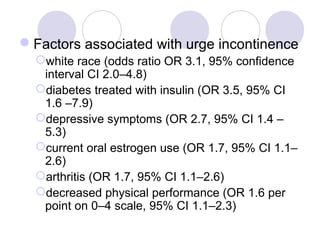 Factors associated with urge incontinence
  white race (odds ratio OR 3.1, 95% confidence
   interval CI 2.0–4.8)
  diabetes treated with insulin (OR 3.5, 95% CI
   1.6 –7.9)
  depressive symptoms (OR 2.7, 95% CI 1.4 –
   5.3)
  current oral estrogen use (OR 1.7, 95% CI 1.1–
   2.6)
  arthritis (OR 1.7, 95% CI 1.1–2.6)
  decreased physical performance (OR 1.6 per
   point on 0–4 scale, 95% CI 1.1–2.3)
 